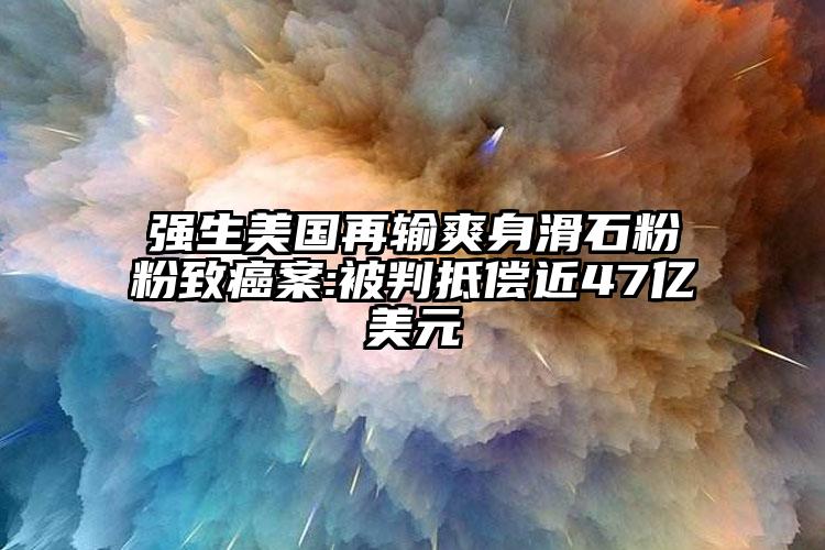 强生美国再输爽身滑石粉粉致癌案:被判抵偿近47亿美元