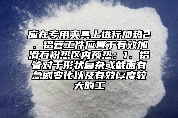 应在专用夹具上进行加热2．铝管工件应置于有效加滑石粉热区内预热：1．铝管对于形状复杂或截面有急剧变化以及有效厚度较大的工